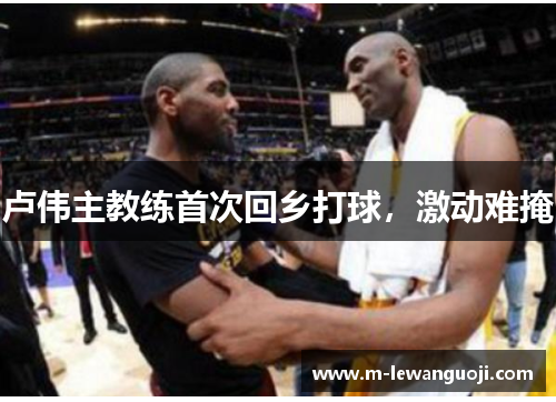 卢伟主教练首次回乡打球，激动难掩